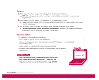 30 CHAPTER 2: Understanding Network Hardware
_______ /3
Answers
1. Mary Kay and her team analyze the media goals for the classroom and choose:
c. UTP. UTP is the popular choice for a variety of wired installations because it is inexpensive and
easy to install.
2. Mary Kay and her team analyze the media goals for the backbone and choose:
a. fiber. Fiber is the popular choice for enterprise backbones and may be implemented in dual rings to
provide redundancy.
3. For the type of media to install in the common areas, Mary Kay quickly and easily answers:
a. “Wireless, because of ease of installation and flexibility.” Wireless is the preferred choice even
though it will have to be configured to make it more secure.
Essential details
• UTP cables in LANs contain RJ45 connectors.
• Cat 5e and 6 are popular for new UTP installations.
• Because of safety concerns, it is relatively easy to create UTP cables and a lot more difficult
to create fiber cables.
• Cables need to be organized efficiently and properly labeled.
• Know and follow the maximum distances for cable runs and even for wireless
deployments.
FAST TRACK HELP
• http://technet.microsoft.com/en-us/library/cc750550.aspx
• http://www.belden.com/03Products/03_CableBasics.cfm
• http://www.ciscopress.com/articles/article.asp?p=169686
FAST TRACK HELP
 