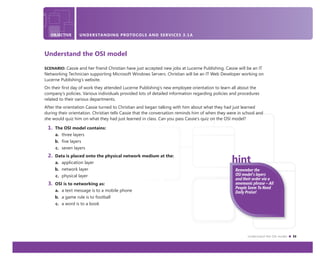Understand the OSI model 33
OBJECTIVE UNDERSTANDING PROTOCOLS AND SERVICES 3.1A
Understand the OSI model
SCENARIO: Cassie and her friend Christian have just accepted new jobs at Lucerne Publishing. Cassie will be an IT
Networking Technician supporting Microsoft Windows Servers. Christian will be an IT Web Developer working on
Lucerne Publishing’s website.
On their ﬁrst day of work they attended Lucerne Publishing’s new employee orientation to learn all about the
company’s policies. Various individuals provided lots of detailed information regarding policies and procedures
related to their various departments.
After the orientation Cassie turned to Christian and began talking with him about what they had just learned
during their orientation. Christian tells Cassie that the conversation reminds him of when they were in school and
she would quiz him on what they had just learned in class. Can you pass Cassie’s quiz on the OSI model?
1. The OSI model contains:
a. three layers
b. five layers
c. seven layers
2. Data is placed onto the physical network medium at the:
a. application layer
b. network layer
c. physical layer
3. OSI is to networking as:
a. a text message is to a mobile phone
b. a game rule is to football
c. a word is to a book
Remember the
OSI model’s layers
and their order via a
mnemonic phrase – All
People Seem To Need
Daily Praise!
 