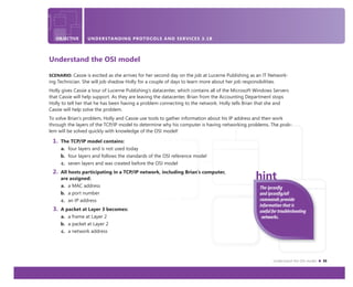 Understand the OSI model 35
OBJECTIVE UNDERSTANDING PROTOCOLS AND SERVICES 3.1B
Understand the OSI model
SCENARIO: Cassie is excited as she arrives for her second day on the job at Lucerne Publishing as an IT Network-
ing Technician. She will job shadow Holly for a couple of days to learn more about her job responsibilities.
Holly gives Cassie a tour of Lucerne Publishing’s datacenter, which contains all of the Microsoft Windows Servers
that Cassie will help support. As they are leaving the datacenter, Brian from the Accounting Department stops
Holly to tell her that he has been having a problem connecting to the network. Holly tells Brian that she and
Cassie will help solve the problem.
To solve Brian’s problem, Holly and Cassie use tools to gather information about his IP address and then work
through the layers of the TCP/IP model to determine why his computer is having networking problems. The prob-
lem will be solved quickly with knowledge of the OSI model!
1. The TCP/IP model contains:
a. four layers and is not used today
b. four layers and follows the standards of the OSI reference model
c. seven layers and was created before the OSI model
2. All hosts participating in a TCP/IP network, including Brian’s computer,
are assigned:
a. a MAC address
b. a port number
c. an IP address
3. A packet at Layer 3 becomes:
a. a frame at Layer 2
b. a packet at Layer 2
c. a network address
The ipconﬁg
and ipconﬁg/all
commands provide
information that is
useful for troubleshooting
networks.
 
