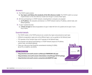 36 CHAPTER 3: Understanding Protocols and Services
_______ /3
Answers
1. The TCP/IP model contains:
b. four layers and follows the standards of the OSI reference model. The TCP/IP model is an actual
implementation of the OSI reference model even though it contains fewer layers.
2. All hosts participating in a TCP/IP network, including Brian’s computer, are assigned:
c. an IP address. All computers and devices in a TCP/IP network need an IP address, subnet mask, and
default gateway.
3. A Layer 3 packet becomes:
a. a frame at Layer 2. Data encapsulation at Layer 3 takes the form of a packet and at Layer 2 turns
into a frame.
Essential details
• The TCP/IP model, or the TCP/IP protocol suit, contains four layers and protocols at each layer.
• Different encapsulation types exist at the different layers, such as packets at the Network layer.
• TCP operates at the Transport layer and IP operates at the Network layer.
• All computers and devices participating in a TCP/IP network require an IP address,
subnet mask, and default gateway.
• There are a few ports that should be remembered including: 53 (DNS),
80 (HTTP), 25 (SMTP), 110 (POP3).
FAST TRACK HELP
• http://technet.microsoft.com/en-us/library/cc786900(WS.10).aspx
• http://windows.microsoft.com/en-US/windows-vista/Change-TCP-IP-settings
• http://technet.microsoft.com/en-us/sysinternals/bb897557.aspx
FAST TRACK HELP
 