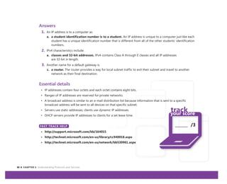 38 CHAPTER 3: Understanding Protocols and Services
_______ /3
Answers
1. An IP address is to a computer as:
a. a student identification number is to a student. An IP address is unique to a computer just like each
student has a unique identification number that is different from all of the other students’ identification
numbers.
2. IPv4 characteristics include:
a. classes and 32-bit addresses. IPv4 contains Class A through E classes and all IP addresses
are 32-bit in length.
3. Another name for a default gateway is:
c. a router. The router provides a way for local subnet traffic to exit their subnet and travel to another
network as their final destination.
Essential details
• IP addresses contain four octets and each octet contains eight bits.
• Ranges of IP addresses are reserved for private networks.
• A broadcast address is similar to an e-mail distribution list because information that is sent to a specific
broadcast address will be sent to all devices on that specific subnet.
• Servers use static addresses; clients use dynamic IP addresses.
• DHCP servers provide IP addresses to clients for a set lease time.
FAST TRACK HELP
• http://support.microsoft.com/kb/164015
• http://technet.microsoft.com/en-us/library/cc940018.aspx
• http://technet.microsoft.com/en-us/network/bb530961.aspx
FAST TRACK HELP
 