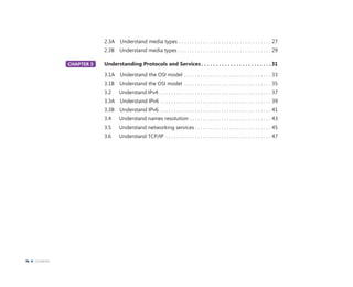 2.3A Understand media types . . . . . . . . . . . . . . . . . . . . . . . . . . . . . . . . . . . 27
2.3B Understand media types . . . . . . . . . . . . . . . . . . . . . . . . . . . . . . . . . . . 29
CHAPTER 3 Understanding Protocols and Services . . . . . . . . . . . . . . . . . . . . . . . .31
3.1A Understand the OSI model . . . . . . . . . . . . . . . . . . . . . . . . . . . . . . . . . 33
3.1B Understand the OSI model . . . . . . . . . . . . . . . . . . . . . . . . . . . . . . . . . 35
3.2 Understand IPv4. . . . . . . . . . . . . . . . . . . . . . . . . . . . . . . . . . . . . . . . . . . 37
3.3A Understand IPv6 . . . . . . . . . . . . . . . . . . . . . . . . . . . . . . . . . . . . . . . . . . 39
3.3B Understand IPv6. . . . . . . . . . . . . . . . . . . . . . . . . . . . . . . . . . . . . . . . . . . 41
3.4 Understand names resolution . . . . . . . . . . . . . . . . . . . . . . . . . . . . . . . 43
3.5 Understand networking services . . . . . . . . . . . . . . . . . . . . . . . . . . . . . 45
3.6 Understand TCP/IP . . . . . . . . . . . . . . . . . . . . . . . . . . . . . . . . . . . . . . . . 47
CHAPTER 3
iv Contents
 