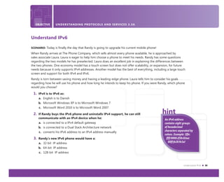 Understand IPv6 39
OBJECTIVE UNDERSTANDING ACTIVE DIRECTORY 3.4
An IPv6 address
contains eight groups
of hexadecimal
characters separated by
colons. Example: 3ffe:
ffff:0000:2f3b:02aa:
00ff:fe28:9c5a!
OBJECTIVE UNDERSTANDING PROTOCOLS AND SERVICES 3.3A
Understand IPv6
SCENARIO: Today is ﬁnally the day that Randy is going to upgrade his current mobile phone!
When Randy arrives at The Phone Company, which sells almost every phone available, he is approached by
sales associate Laura. Laura is eager to help him choose a phone to meet his needs. Randy has some questions
regarding the two models he has preselected. Laura does an excellent job in explaining the differences between
the two phones. One economy model has a touch screen but does not offer scalability, or expansion, for future
needs because it only supports IPv4 addresses. Another model has the best of everything, including a large touch
screen and support for both IPv4 and IPv6.
Randy is torn between saving money and having a leading-edge phone. Laura tells him to consider his goals
regarding how he will use his phone and how long he intends to keep his phone. If you were Randy, which phone
would you choose?
1. IPv4 is to IPv6 as:
a. English is to Danish
b. Microsoft Windows XP is to Microsoft Windows 7
c. Microsoft Word 2010 is to Microsoft Word 2007
2. If Randy buys the IPv6 phone and uninstalls IPv4 support, he can still
communicate with an IPv4 device when he:
a. is connected to a IPv4 default gateway
b. is connected to a Dual Stack Architecture network
c. converts his IPv6 address to an IPv4 address manually
3. Randy’s new IPv6 phone would have a:
a. 32-bit IP address
b. 64-bit IP address
c. 128-bit IP address
 