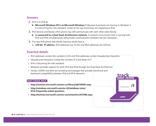 40 CHAPTER 3: Understanding Protocols and Services
_______ /3
Answers
1. IPv4 is to IPv6 as:
b. Microsoft Windows XP is to Microsoft Windows 7. Because businesses are moving to Windows 7,
it is becoming the new standard, similar to the way businesses are migrating to IPv6.
2. IPv4 devices and Randy’s IPv6 phone may still communicate with each other when Randy:
b. is connected to a Dual Stack Architecture network. A network environment that is running both
IPv4 and IPv6 simultaneously will provide communication between the two standards.
3. The new IPv6 phone that Randy may buy would have a:
c. 128-bit IP address. IPv4 addresses are 32 bits and IPv6 addresses are 128 bits.
Essential details
• IPv4 addresses contain the numbers 0-255 and IPv6 addresses contain hexadecimal characters.
• Hexadecimal characters include the numbers 0-9 and letters A-F.
• IPv6 is becoming the new standard.
• Windows provides support for both IPv4 and IPv6 through the Dual Stack Architecture.
• Teredo, ISATAP, and 6to4 are tunneling technologies that provide transitional and
backward compatibility between IPv6 and IPv4 networks.
FAST TRACK HELP
• http://technet.microsoft.com/en-us/library/bb726995.aspx
• http://windows.microsoft.com/en-US/windows-vista/
IPv6-frequently-asked-questions
• http://technet.microsoft.com/en-us/network/cc917486.aspx
FAST TRACK HELP
 