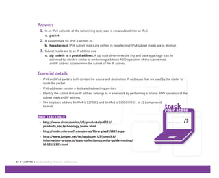 42 CHAPTER 3: Understanding Protocols and Services
_______ /3
Answers
1. In an IPv6 network, at the networking layer, data is encapsulated into an IPv6:
c. packet
2. A subnet mask for IPv6 is written in :
b. hexadecimal. IPv6 subnet masks are written in hexadecimal; IPv4 subnet masks are in decimal.
3. Subnet masks are to an IP address as a:
c. zip code is to a postal address. A zip code determines the city and state a package is to be
delivered to, which is similar to performing a bitwise AND operation of the subnet mask
and IP address to determine the subnet of the IP address.
Essential details
• IPv4 and IPv6 packets both contain the source and destination IP addresses that are used by the router to
route the packet.
• IPv6 addresses contain a dedicated subnetting portion.
• Identify the subnet that an IP address belongs to in a network by performing a bitwise AND operation of the
subnet mask and IP address.
• The loopback address for IPv4 is 127.0.0.1 and for IPv6 is 0:0:0:0:0:0:0:1 or ::1 (compressed
format).
FAST TRACK HELP
• http://www.cisco.com/en/US/products/ps6553/
products_ios_technology_home.html
• http://msdn.microsoft.com/en-us/library/aa915659.aspx
• http://www.juniper.net/techpubs/en_US/junos9.6/
information-products/topic-collections/config-guide-routing/
id-10122335.html
FAST TRACK HELP
 