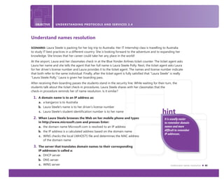 Understand names resolution 43
OBJECTIVE UNDERSTANDING PROTOCOLS AND SERVICES 3.4
Understand names resolution
SCENARIO: Laura Steele is packing for her big trip to Australia. Her IT Internship class is travelling to Australia
to study IT best practices in a different country. She is looking forward to the adventure and to expanding her
knowledge. She knows that her career could take her any place in the world!
At the airport, Laura and her classmates check in at the Blue Yonder Airlines ticket counter. The ticket agent asks
Laura her name and she tells the agent that her full name is Laura Steele Polly. Next, the ticket agent asks Laura
for her driver’s license number and Laura provides it to the ticket agent. The names and license number indicate
that both refer to the same individual. Finally, after the ticket agent is fully satisﬁed that “Laura Steele” is really
“Laura Steele Polly,” Laura is given her boarding pass.
After receiving their boarding passes the students stand in the security line. While waiting for their turn, the
students talk about the ticket check-in procedures. Laura Steele shares with her classmates that the
check-in procedure reminds her of name resolution. Is it similar?
1. A domain name is to an IP address as:
a. a kangaroo is to Australia
b. Laura Steele’s name is to her driver’s license number
c. Laura Steele’s student identification number is to her name
2. When Laura Steele browses the Web on her mobile phone and types
in http://www.microsoft.com and presses Enter:
a. the domain name Microsoft.com is resolved to an IP address
b. the IP address is a calculated address based on the domain name
c. WINS checks the local LMHOSTS file and determines the MAC address
of the domain name
3. The server that translates domain names to their corresponding
IP addresses is called a:
a. DHCP server
b. DNS server
c. WINS server
It is usually easier
to remember domain
names and more
difﬁcult to remember
IP addresses.
 