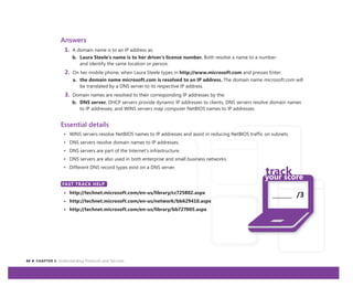 44 CHAPTER 3: Understanding Protocols and Services
_______ /3
Answers
1. A domain name is to an IP address as:
b. Laura Steele’s name is to her driver’s license number. Both resolve a name to a number
and identify the same location or person.
2. On her mobile phone, when Laura Steele types in http://www.microsoft.com and presses Enter:
a. the domain name microsoft.com is resolved to an IP address. The domain name microsoft.com will
be translated by a DNS server to its respective IP address.
3. Domain names are resolved to their corresponding IP addresses by the:
b. DNS server. DHCP servers provide dynamic IP addresses to clients, DNS servers resolve domain names
to IP addresses, and WINS servers map computer NetBIOS names to IP addresses.
Essential details
• WINS servers resolve NetBIOS names to IP addresses and assist in reducing NetBIOS traffic on subnets.
• DNS servers resolve domain names to IP addresses.
• DNS servers are part of the Internet’s infrastructure.
• DNS servers are also used in both enterprise and small business networks.
• Different DNS record types exist on a DNS server.
FAST TRACK HELP
• http://technet.microsoft.com/en-us/library/cc725802.aspx
• http://technet.microsoft.com/en-us/network/bb629410.aspx
• http://technet.microsoft.com/en-us/library/bb727005.aspx
FAST TRACK HELP
 