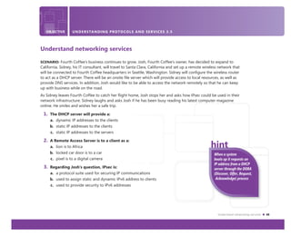 Understand networking services 45
OBJECTIVE UNDERSTANDING PROTOCOLS AND SERVICES 3.5
Understand networking services
SCENARIO: Fourth Coffee’s business continues to grow. Josh, Fourth Coffee’s owner, has decided to expand to
California. Sidney, his IT consultant, will travel to Santa Clara, California and set up a remote wireless network that
will be connected to Fourth Coffee headquarters in Seattle, Washington. Sidney will conﬁgure the wireless router
to act as a DHCP server. There will be an onsite ﬁle server which will provide access to local resources, as well as
provide DNS services. In addition, Josh would like to be able to access the network remotely so that he can keep
up with business while on the road.
As Sidney leaves Fourth Coffee to catch her ﬂight home, Josh stops her and asks how IPsec could be used in their
network infrastructure. Sidney laughs and asks Josh if he has been busy reading his latest computer magazine
online. He smiles and wishes her a safe trip.
1. The DHCP server will provide a:
a. dynamic IP addresses to the clients
b. static IP addresses to the clients
c. static IP addresses to the servers
2. A Remote Access Server is to a client as a:
a. lion is to Africa
b. locked car door is to a car
c. pixel is to a digital camera
3. Regarding Josh’s question, IPsec is:
a. a protocol suite used for securing IP communications
b. used to assign static and dynamic IPv6 address to clients
c. used to provide security to IPv6 addresses
When a system
boots up it requests an
IP address from a DHCP
server through the DORA
(Discover, Offer, Request,
Acknowledge) process
 