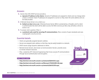 46 CHAPTER 3: Understanding Protocols and Services
_______ /3
Answers
1. Servers that offer DHCP services provide a:
a. dynamic IP address to the clients. Dynamic IP addresses are assigned to clients and can change when
a lease is renewed. Static IP addresses are assigned to a server so they retain the same address and can
be easily located.
2. A Remote Access Server is to a client as a:
b. locked car door is to a car. A Remote Access Server (RAS) is protected by a firewalls, and if a client
is authenticated the client will be able to access the RAS’s services just like a key will allow a driver to
access a car.
3. To answer Josh’s question, IPsec is :
a. a protocol suite used for securing IP communications. IPsec consists of open standards and uses
cryptographic security services.
Essential details
• Clients are generally assigned dynamic address.
• Servers are assigned static address so that they may be easily located on a network.
• DHCP servers assign dynamic addresses to clients.
• Remote Access Servers, also known as Communication Servers, provide access
to remote network resources.
• IPsec, created by IETF (Internet Engineering Task Force), secures IP communications
through secure authentication and encryption.
FAST TRACK HELP
• http://technet.microsoft.com/en-us/network/bb643151.aspx
• http://technet.microsoft.com/en-us/library/cc754634(WS.10).aspx
• http://technet.microsoft.com/en-us/network/bb531150.aspx
FAST TRACK HELP
 