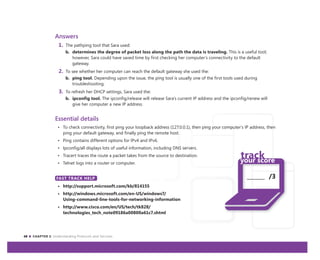 48 CHAPTER 3: Understanding Protocols and Services
_______ /3
Answers
1. The pathping tool that Sara used:
b. determines the degree of packet loss along the path the data is traveling. This is a useful tool;
however, Sara could have saved time by first checking her computer’s connectivity to the default
gateway.
2. To see whether her computer can reach the default gateway she used the:
b. ping tool. Depending upon the issue, the ping tool is usually one of the first tools used during
troubleshooting.
3. To refresh her DHCP settings, Sara used the:
b. ipconfig tool. The ipconfig/release will release Sara’s current IP address and the ipconfig/renew will
give her computer a new IP address.
Essential details
• To check connectivity, first ping your loopback address (127.0.0.1), then ping your computer’s IP address, then
ping your default gateway, and finally ping the remote host.
• Ping contains different options for IPv4 and IPv6.
• Ipconfig/all displays lots of useful information, including DNS servers.
• Tracert traces the route a packet takes from the source to destination.
• Telnet logs into a router or computer.
FAST TRACK HELP
• http://support.microsoft.com/kb/814155
• http://windows.microsoft.com/en-US/windows7/
Using-command-line-tools-for-networking-information
• http://www.cisco.com/en/US/tech/tk828/
technologies_tech_note09186a00800a61c7.shtml
FAST TRACK HELP
 