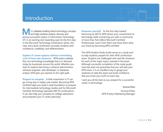 MTA validates building-block technology concepts
and helps students explore, discover and
pursue successful careers in Information Technology
(IT) in an exciting and rewarding way! As the ﬁrst step
in the Microsoft Technology Certiﬁcation Series, this
new, entry-level certiﬁcation provides students with
conﬁdence, credibility, and differentiation.
Explore IT career options without committing
a lot of time and resources MTA exams validate
the core technology knowledge that is in demand
today by businesses around the world. Whether you
want to explore becoming a network administrator,
software engineer, web developer, or database
analyst, MTA gets you started on the right path.
Prepare to compete A little investment in IT can
go a long way in today’s job market. Becoming MTA
certiﬁed helps you build a solid foundation to prepare
for intermediate technology studies and for Microsoft
Certiﬁed Technology Specialist (MCTS) certiﬁcations.
It can also help you compete on college admissions
and jumpstart your IT career planning!
Empower yourself As the ﬁrst step toward
becoming an MCTS, MTA shows your commitment to
technology while connecting you with a community
of more than ﬁve million Microsoft Certiﬁed
Professionals. Learn from them and show them what
you know by becoming MTA certiﬁed!
This MTA Student Study Guide serves as a study tool
to help students prepare for their MTA certiﬁcation
exam. Students are challenged with real-life situations
for each of the major topics covered in the exam.
Although successful completion of the study guide
exercises does not guarantee that you will pass your
MTA exam, it is an excellent way to gauge your
readiness to take the exam and build conﬁdence
that you know your stuff on exam day.
I wish you all the best as you prepare for a successful
career in technology!
Victoria Pohto
Victoria Pohto
MTA Product Marketing Manager
Introduction
Introduction v
 