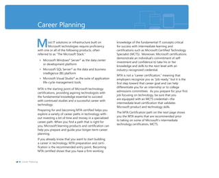 Career Planning
Most IT solutions or infrastructure built on
Microsoft technologies require proﬁciency
with one or all of the following products, often
referred to as “The Microsoft Stack.”
• Microsoft Windows®
Server®
as the data center
or development platform
• Microsoft SQL Server®
as the data and business
intelligence (BI) platform
• Microsoft Visual Studio®
as the suite of application
life-cycle management tools
MTA is the starting point of Microsoft technology
certiﬁcations, providing aspiring technologists with
the fundamental knowledge essential to succeed
with continued studies and a successful career with
technology.
Preparing for and becoming MTA certiﬁed helps you
explore a variety of career paths in technology with-
out investing a lot of time and money in a specialized
career path. When you ﬁnd a path that is right for
you, Microsoft learning products and certiﬁcation can
help you prepare and guide your longer-term career
planning.
If you already know that you want to start building
a career in technology, MTA preparation and certi-
ﬁcation is the recommended entry point. Becoming
MTA certiﬁed shows that you have a ﬁrm working
knowledge of the fundamental IT concepts critical
for success with intermediate learning and
certiﬁcations such as Microsoft Certiﬁed Technology
Specialist (MCTS). Moreover, Microsoft certiﬁcations
demonstrate an individual’s commitment of self-
investment and conﬁdence to take his or her
knowledge and skills to the next level with an
industry-recognized credential.
MTA is not a “career certiﬁcation,” meaning that
employers recognize you as “job ready,” but it is the
ﬁrst step toward that career goal and can help
differentiate you for an internship or to college
admissions committees. As you prepare for your ﬁrst
job focusing on technology, be sure that you
are equipped with an MCTS credential—the
intermediate level certiﬁcation that validates
Microsoft product and technology skills.
The MTA Certiﬁcation path on the next page shows
you the MTA exams that are recommended prior
to taking on some of Microsoft’s intermediate
technology certiﬁcation, MCTS.
vi Career Planning
 