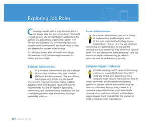 Exploring Job Roles
Choosing a career path is a big decision and it’s
not always easy, but you’re not alone! Microsoft
created a career site to help students understand the
options and possibilities of pursuing a career in IT.
The site also connects you with learning resources,
student techie communities, and much more to help
you prepare for a career in technology.
To chart your career with Microsoft technology,
visit www.microsoft.com/learning/career/en/us/
career-org-charts.aspx.
Database Administrator
As a database administrator, you are in charge
of important databases that span multiple
platforms and environments. You are a strong
team player who thrives in a fast-paced
environment. You build complex, highly scalable
databases that meet business needs and security
requirements. You are an expert in optimizing,
maintaining, and troubleshooting databases, but also
in designing archival, data distribution, and high-
availability solutions.
Server Administrator
As a server administrator, you are in charge
of implementing and managing some
of the most important technology in your
organization—the servers. You use extensive
monitoring and proﬁling tools to manage the
network and tune systems so they perform at optimal
levels. You are an expert in Active Directory®
, and you
have an in-depth understanding of network
protocols, and ﬁle and directory security.
Computer Support Technician
Consider starting your IT career by becoming
a consumer support technician. You don’t
need any formal work experience, but a
company might require that you know how to
install, administer, and troubleshoot operating
systems in a home network environment that has
desktop computers, laptops, and printers. As a
consumer support technician, you’ll also handle
network, virus, malicious software, and hardware
support issues. You’ll typically ﬁnd this position in
small to medium-sized organizations.
viii Exploring Job Roles
 