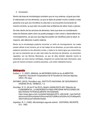 3. Conclusión
Dentro del área de microbiología considero que es muy extensa, al igual que todo
lo relacionado con los alimentos, ya que se debe de prestar mucho cuidado a cada
paciente si es que una microflora no esta bien o se encuentra funcionando de
manera correcta, ya que esto nos puede traer problemas de salud, leves o graves.
Sin bien dentro de los servicios de alimentos, tiene que tener en consideración
todos los factores sobre cómo se puede propagar o bien crecer y desarrollarse los
microorganismos, ya que aun que algunos pueden ser benéficos para la salud, la
mayoría, solo alterarían nuestro sistema.
Dentro de la microbiología podemos encontrar un sinfín de microrganismos, los cuales
pueden afectar al ser humana, por el mal malejo de los alimentos, ya que todos estos los
podemos encontrar en los alimentos crudos, y hasta en la misma agua que consumimos,
por eso es importante que en este caso todos los servicios de alimentos, se encuentren
regulados, por las Normas Mexicanas, ya que de ellos también depende mucho la
salubridad, así como futuros nutriólogos, tengamos en cuenta toda esta información, para
guiar de manera correcta a nuestros pacientes, y así evitar malestares futuros.
Bibliografía
Audisio, L. C. (2007). MANUAL de MICROBIOLOGÍA de los ALIMENTOS.
Argentina: Asociación Cooperadora de la Facultad de Ciencias Agrarias,
UNJU, SS Jujuy.
DATABiO. (2016). Penicillium spp. INSTITUTO NACIONAL DE SEGURIDAD E
HIGIENE EN EL TRABAJO, 1-3.
González, R. G. (24 de 07 de 2012). Boletín UNAM-DGCS-456. Obtenido de
FUNDAMENTAL, LA MICROBIOTA PARA PREVENIR INFECCIONES DE
BACTERIAS POTENCIALMENTE PATÓGENAS:
https://www.dgcs.unam.mx/boletin/bdboletin/2012_456.html#:~:text=Se%20
denomina%20microbiota%20normal%2C%20flora,el%20hu%C3%A9sped%
20sin%20causar%20enfermedad.
Ingraham, R. Y. (1992). Microbiología segunda edición . EDITORIAL REVERTÉ,
S.A ; 1992.
 