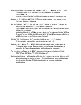 Instituto Nacional del Aprendizaje. (CONSULTADO EL 04 de 04 de 2022). INA.
Obtenido de Factores microbiológicos que afectan la inocuidad:
https://www.ina-
pidte.ac.cr/pluginfile.php/14407/mod_resource/content/11/factores.html
Mérida, L. G. (2020). AGROBIOLOGÍA Una visión general y sus aplicaciones.
Canosas: Mérida Publishers.
OPS. (CONSULTADO EL 04 de 05 de 2022). Peligros biológicos. Obtenido de
Inocuidad de Alimentos - Control Sanitario - HACCP:
https://www3.paho.org/hq/index.php?option=com_content&view=article&id=
10838:2015-peligros-
biologicos&Itemid=41432&lang=es#:~:text=Los%20factores%20intr%C3%A
Dnsecos%20son%20la,del%20medio%20y%20la%20temperatura.&text=Lo
s%20microorganismos%20necesitan%20de%
RENAPRA: Red Nacional de Protección de Alimentos. (s.f.). Shigelosis
Enfermedades transmitidas por alimentos. anmat, 1-2.
Salazar, C. L., & Rua, Á. L. (2012). Universidad de Antioquia. Universidad de
Antioquia. Obtenido de Características morfológicas microscópicas de
especies de Aspergillus asociadas a infecciones en humanos.
Tortora, G. J., & Case, B. R. (2007). Introducción a la microbiología. EE.UU:
EDITORIAL, MÉDICA PANAMERICANA, S.A.
Universidad Abierta y a Distancia de México. (s.f.). Cuarto semestre, Microbiología
y toxicología de alimentos; unidad 1 Generalidades de la microbiología de
los alimentos. México: División de ciencias de la salud, biologicas y
ambientales.
 