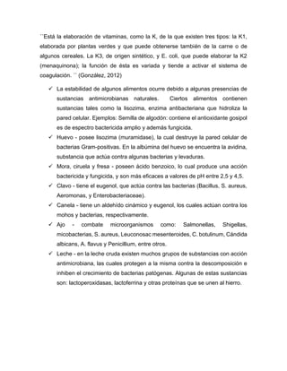 ´´Está la elaboración de vitaminas, como la K, de la que existen tres tipos: la K1,
elaborada por plantas verdes y que puede obtenerse también de la carne o de
algunos cereales. La K3, de origen sintético, y E. coli, que puede elaborar la K2
(menaquinona); la función de ésta es variada y tiende a activar el sistema de
coagulación. ´´ (González, 2012)
✓ La estabilidad de algunos alimentos ocurre debido a algunas presencias de
sustancias antimicrobianas naturales. Ciertos alimentos contienen
sustancias tales como la lisozima, enzima antibacteriana que hidroliza la
pared celular. Ejemplos: Semilla de algodón: contiene el antioxidante gosipol
es de espectro bactericida amplio y además fungicida.
✓ Huevo - posee lisozima (muramidase), la cual destruye la pared celular de
bacterias Gram-positivas. En la albúmina del huevo se encuentra la avidina,
substancia que actúa contra algunas bacterias y levaduras.
✓ Mora, ciruela y fresa - poseen ácido benzoico, lo cual produce una acción
bactericida y fungicida, y son más eficaces a valores de pH entre 2,5 y 4,5.
✓ Clavo - tiene el eugenol, que actúa contra las bacterias (Bacillus, S. aureus,
Aeromonas, y Enterobacteriaceae).
✓ Canela - tiene un aldehído cinámico y eugenol, los cuales actúan contra los
mohos y bacterias, respectivamente.
✓ Ajo - combate microorganismos como: Salmonellas, Shigellas,
micobacterias, S. aureus, Leuconosac mesenteroides, C. botulinum, Cándida
albicans, A. flavus y Penicillium, entre otros.
✓ Leche - en la leche cruda existen muchos grupos de substancias con acción
antimicrobiana, las cuales protegen a la misma contra la descomposición e
inhiben el crecimiento de bacterias patógenas. Algunas de estas sustancias
son: lactoperoxidasas, lactoferrina y otras proteínas que se unen al hierro.
 