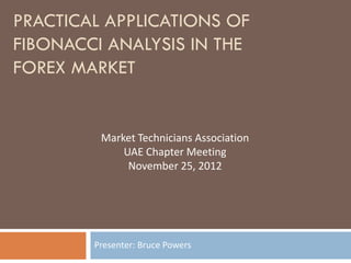 PRACTICAL APPLICATIONS OF
FIBONACCI ANALYSIS IN THE
FOREX MARKET


         Market Technicians Association
             UAE Chapter Meeting
              November 25, 2012




        Presenter: Bruce Powers
 