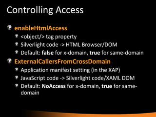 Controlling Access enableHtmlAccess <object/> tag property Silverlight code -> HTML Browser/DOM Default:  false  for x-domain,  true  for same-domain ExternalCallersFromCrossDomain Application manifest setting (in the XAP) JavaScript code -> Silverlight code/XAML DOM Default:  NoAccess  for x-domain,  true  for same-domain 