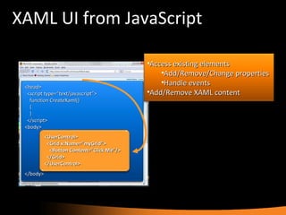 XAML UI from JavaScript <head> <script type=“text/javascript”> function CreateXaml() { } </script> <body> </body> Access existing elements Add/Remove/Change properties Handle events Add/Remove XAML content <UserControl> <Grid x:Name=“myGrid”> <Button Content=“Click Me”/> </Grid> </UserControl> 
