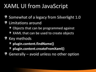 XAML UI from JavaScript Somewhat of a legacy from Silverlight 1.0 Limitations around Objects that can be programmed against XAML that can be used to create objects Key methods plugin.content.findName() plugin.content.createFromXaml() Generally – avoid unless no other option 