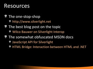 Resources The one-stop-shop http://www.silverlight.net   The best blog post on the topic Wilco Bauwer on Silverlight Interop The somewhat obfuscated MSDN docs JavaScript API for Silverlight HTML Bridge: Interaction between HTML and .NET 