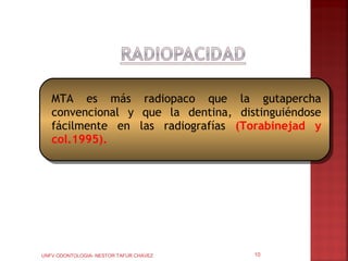 MTA es más radiopaco que la gutapercha
   convencional y que la dentina, distinguiéndose
   fácilmente en las radiografías (Torabinejad y
   col.1995).




UNFV ODONTOLOGIA- NESTOR TAFUR CHAVEZ   10
 