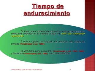 Tiempo de
              endurecimiento

          Es ideal que el material de obturación, endurezca tan pronto
como sea colocado en la cavidad apical sin sufrir una contracción
significante.

           A mayor rapidez de fraguado del material, más rápido se
contrae (Torabinejad     y col. 1995).


         El MTA filtra menos colorante (Torabinejad y col.      1993; 1994) ;
y bacterias (Torabinejad y col. 1995) , que otros materiales.




UNFV ODONTOLOGIA- NESTOR TAFUR CHAVEZ                      12
 