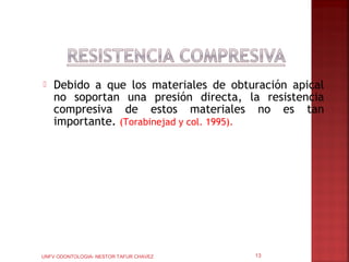    Debido a que los materiales de obturación apical
    no soportan una presión directa, la resistencia
    compresiva de estos materiales no es tan
    importante. (Torabinejad y col. 1995).




UNFV ODONTOLOGIA- NESTOR TAFUR CHAVEZ   13
 