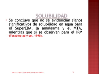   Se concluye que no se evidencian signos
    significativos de solubilidad en agua para
    el SuperEBA, la amalgama y el MTA,
    mientras que si se observan para el IRM
    (Torabinejad y col. 1995).




      UNFV ODONTOLOGIA- NESTOR TAFUR CHAVEZ   14
 