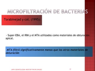 Torabinejad y col. (1995):



 - Super-EBA, el IRM y el MTA utilizados como materiales de obturación
 apical.



  MTA filtró significativamente menos que los otros materiales de
 obturación




     UNFV ODONTOLOGIA- NESTOR TAFUR CHAVEZ           17
 