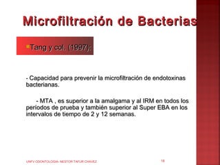 Microfiltración de Bacterias
Tang      y col. (1997):



- Capacidad para prevenir la microfiltración de endotoxinas
bacterianas.

    - MTA , es superior a la amalgama y al IRM en todos los
períodos de prueba y también superior al Super EBA en los
intervalos de tiempo de 2 y 12 semanas.




UNFV ODONTOLOGIA- NESTOR TAFUR CHAVEZ            18
 
