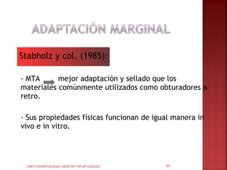 Stabholz y col. (1985):

- MTA      mejor adaptación y sellado que los
materiales comúnmente utilizados como obturadores a
retro.

- Sus propiedades físicas funcionan de igual manera in
vivo e in vitro.




  UNFV ODONTOLOGIA- NESTOR TAFUR CHAVEZ   20
 