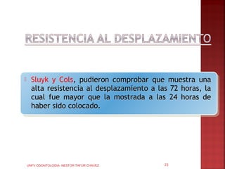      Sluyk y Cols, pudieron comprobar que muestra una
      alta resistencia al desplazamiento a las 72 horas, la
      cual fue mayor que la mostrada a las 24 horas de
      haber sido colocado.




    UNFV ODONTOLOGIA- NESTOR TAFUR CHAVEZ    23
 