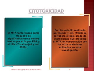 En otro estudio realizado
                                             En otro estudio realizado
 El MTA tanto fresco como
El MTA tanto fresco como                   por Osorio yy col. (1998) se
                                            por Osorio col. (1998) se
          fraguado es
         fraguado es                         corrobora el bajo grado de
                                            corrobora el bajo grado de
  significativamente menos
 significativamente menos                    citotoxicidad que presenta
                                            citotoxicidad que presenta
tóxico que el Super EBA yy
 tóxico que el Super EBA                    el MTA en comparación con
                                           el MTA en comparación con
el IRM (Torabinejad yy col.
 el IRM (Torabinejad col.                        los otros materiales
                                                los otros materiales
             1995).
            1995).                                 utilizados en esta
                                                  utilizados en esta
                                                     investigación.
                                                    investigación.




   UNFV ODONTOLOGIA- NESTOR TAFUR CHAVEZ                26
 