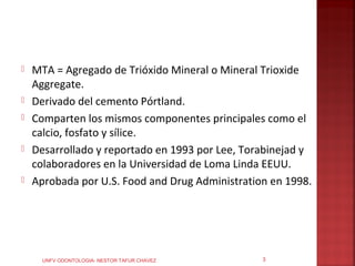    MTA = Agregado de Trióxido Mineral o Mineral Trioxide
    Aggregate.
   Derivado del cemento Pórtland.
   Comparten los mismos componentes principales como el
    calcio, fosfato y sílice.
   Desarrollado y reportado en 1993 por Lee, Torabinejad y
    colaboradores en la Universidad de Loma Linda EEUU.
   Aprobada por U.S. Food and Drug Administration en 1998.




      UNFV ODONTOLOGIA- NESTOR TAFUR CHAVEZ      3
 