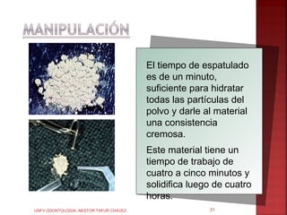 El tiempo de espatulado
                                        es de un minuto,
                                        suficiente para hidratar
                                        todas las partículas del
                                        polvo y darle al material
                                        una consistencia
                                        cremosa.
                                        Este material tiene un
                                        tiempo de trabajo de
                                        cuatro a cinco minutos y
                                        solidifica luego de cuatro
                                        horas.
UNFV ODONTOLOGIA- NESTOR TAFUR CHAVEZ                  31
 