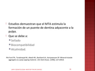    Estudios demuestran que el MTA estimula la
    formación de un puente de dentina adyacente a la
    pulpa.
   Que se debe a:
     Sellado
     Biocompatibilidad
     Alcalinidad.


Pitt Ford TR.; Torabinejad M.; Abedi HR.; Backland LK.; Kariyawasam SP. Mineral trioxide
    aggregate as a pulp capping material. J Am Dent Assoc. (1996); 127:19414.




      UNFV ODONTOLOGIA- NESTOR TAFUR CHAVEZ                                         39
 