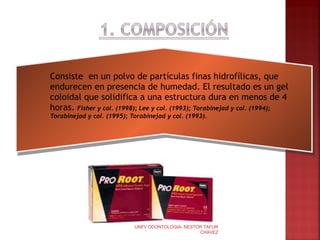    Consiste en un polvo de partículas finas hidrofílicas, que
    endurecen en presencia de humedad. El resultado es un gel
    coloidal que solidifica a una estructura dura en menos de 4
    horas. Fisher y col. (1998); Lee y col. (1993); Torabinejad y col. (1994);
    Torabinejad y col. (1995); Torabinejad y col. (1993).




                                UNFV ODONTOLOGIA- NESTOR TAFUR
                                                       CHAVEZ                    5
 