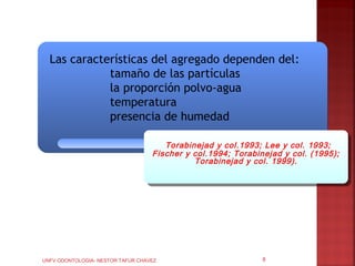 Las características del agregado dependen del:
             tamaño de las partículas
             la proporción polvo-agua
             temperatura
             presencia de humedad

                                      Torabinejad yy col.1993; Lee yy col. 1993;
                                       Torabinejad col.1993; Lee col. 1993;
                                   Fischer yy col.1994; Torabinejad yy col. (1995);
                                    Fischer col.1994; Torabinejad col. (1995);
                                              Torabinejad yy col. 1999).
                                               Torabinejad col. 1999).




UNFV ODONTOLOGIA- NESTOR TAFUR CHAVEZ                         8
 