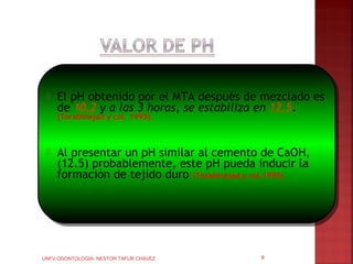   El pH obtenido por el MTA después de mezclado es
     de 10,2 y a las 3 horas, se estabiliza en 12,5.
     (Torabinejad y col. 1995).



    Al presentar un pH similar al cemento de CaOH,
     (12.5) probablemente, este pH pueda inducir la
     formación de tejido duro (Torabinejad y col.1995)




UNFV ODONTOLOGIA- NESTOR TAFUR CHAVEZ       9
 