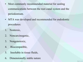 • Most commonly recommended material for sealing
communications between the root canal system and the
periodontium.
• MTA was developed and recommended for endodontic
procedures:
1. Nontoxic,
2. Noncarcinogenic,
3. Nongenotoxic,
4. Biocompatible,
5. Insoluble in tissue fluids,
6. Dimensionally stable nature
 