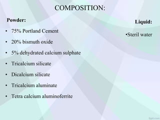 COMPOSITION:
Powder:
• 75% Portland Cement
• 20% bismuth oxide
• 5% dehydrated calcium sulphate
• Tricalcium silicate
• Dicalcium silicate
• Tricalcium aluminate
• Tetra calcium aluminoferrite
Liquid:
•Steril water
 