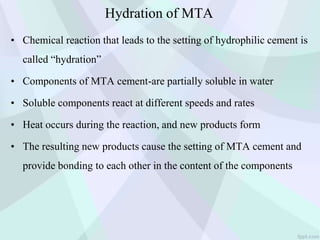 Hydration of MTA
• Chemical reaction that leads to the setting of hydrophilic cement is
called “hydration”
• Components of MTA cement-are partially soluble in water
• Soluble components react at different speeds and rates
• Heat occurs during the reaction, and new products form
• The resulting new products cause the setting of MTA cement and
provide bonding to each other in the content of the components
 
