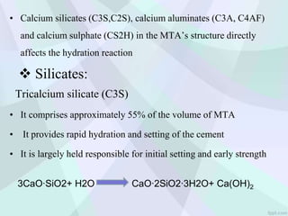 • Calcium silicates (C3S,C2S), calcium aluminates (C3A, C4AF)
and calcium sulphate (CS2H) in the MTA’s structure directly
affects the hydration reaction
Tricalcium silicate (C3S)
• It comprises approximately 55% of the volume of MTA
• It provides rapid hydration and setting of the cement
• It is largely held responsible for initial setting and early strength
3CaO∙SiO2+ H2O CaO∙2SiO2∙3H2O+ Ca(OH)2
 Silicates:
 