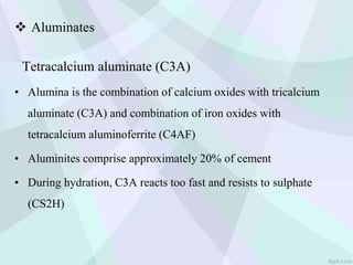  Aluminates
Tetracalcium aluminate (C3A)
• Alumina is the combination of calcium oxides with tricalcium
aluminate (C3A) and combination of iron oxides with
tetracalcium aluminoferrite (C4AF)
• Aluminites comprise approximately 20% of cement
• During hydration, C3A reacts too fast and resists to sulphate
(CS2H)
 