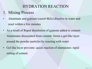 HYDRATION REACTION
1. Mixing Process
• Aluminate and gypsum (caso4∙4h2o) dissolve in water and
react within a few minutes
• As a result of Rapid dissolution of gypsum added to cement-
Aluminates dissociated from cement- forms a gel-like layer
around the powder particles by reacting with water
• Gel like layer prevents- quick reaction of aluminates- rapid
setting of cement
 