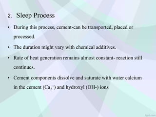 2. Sleep Process
• During this process, cement-can be transported, placed or
processed.
• The duration might vary with chemical additives.
• Rate of heat generation remains almost constant- reaction still
continues.
• Cement components dissolve and saturate with water calcium
in the cement (Ca2
+) and hydroxyl (OH-) ions
 