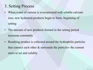 3. Setting Process
• When,water of cement is oversaturated with soluble calcium
ions, new hydration products begin to form- beginning of
setting
• The amount of new products formed in the setting period
increases constantly
• Resulting product is collected around the hydrophilic particles
that connect each other & surrounds the particles- the cement
starts to set and solidify
 