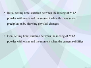 • Initial setting time: duration between the mixing of MTA
powder with water and the moment when the cement start
precipitation by showing physical changes
• Final setting time: duration between the mixing of MTA
powder with water and the moment when the cement solidifies
 