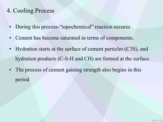 4. Cooling Process
• During this process-“topochemical” reaction occures
• Cement has become saturated in terms of components.
• Hydration starts at the surface of cement particles (C3S), and
hydration products (C-S-H and CH) are formed at the surface.
• The process of cement gaining strength also begins in this
period
 